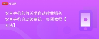 安卓手机如何关闭自动续费服务 安卓手机自动续费统一关闭教程【方法】