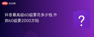 抖音最高级60级要花多少钱 升到60级要2000万吗