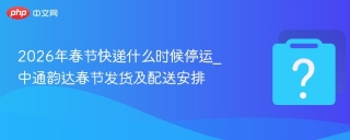 2026年春节快递什么时候停运_中通韵达春节发货及配送安排