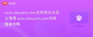 com.tencent.mm文件夹太大怎么清理 com.tencent.mm内存瘦身攻略 - php中文网