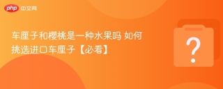 车厘子和樱桃是一种水果吗 如何挑选进口车厘子【必看】