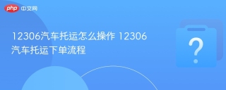 12306汽车托运怎么操作 12306汽车托运下单流程