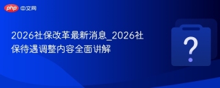 2026社保改革最新消息_2026社保待遇调整内容全面讲解