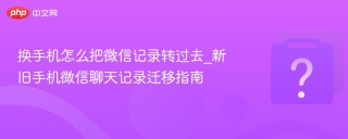 换手机怎么把微信记录转过去_新旧手机微信聊天记录迁移指南