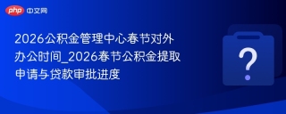 2026公积金管理中心春节对外办公时间_2026春节公积金提取申请与贷款审批进度