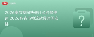 2026春节期间快递什么时候停运 2026各省市物流放假时间安排
