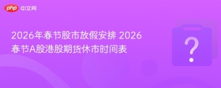 2026年春节股市放假安排 2026春节A股港股期货休市时间表