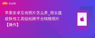 苹果安卓互传照片怎么弄_用云盘或快传工具轻松跨平台转移照片【操作】