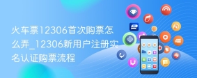 火车票12306首次购票怎么弄_12306新用户注册实名认证购票流程