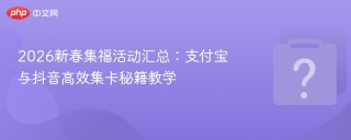2026新春集福活动汇总：支付宝与抖音高效集卡秘籍教学
