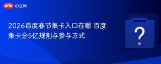 2026百度春节集卡入口在哪 百度集卡分5亿规则与参与方式