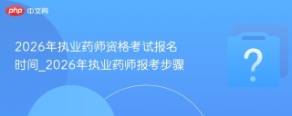 2026年执业药师资格考试报名时间_2026年执业药师报考步骤