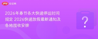 2026年春节各大快递停运时间规定 2026快递放假最新通知及各地揽收安排