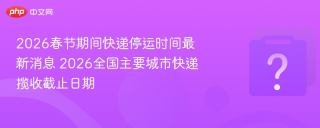 2026春节期间快递停运时间最新消息 2026全国主要城市快递揽收截止日期