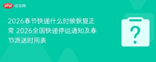 2026春节快递什么时候恢复正常 2026全国快递停运通知及春节派送时间表