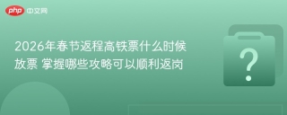 2026年春节返程高铁票什么时候放票 掌握哪些攻略可以顺利返岗