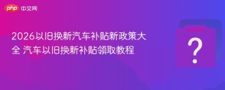 2026以旧换新汽车补贴新政策大全 汽车以旧换新补贴领取教程 - php中文网