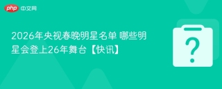 2026年央视春晚明星名单 哪些明星会登上26年舞台【快讯】