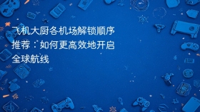 飞机大厨各机场解锁顺序推荐：如何更高效地开启全球航线
