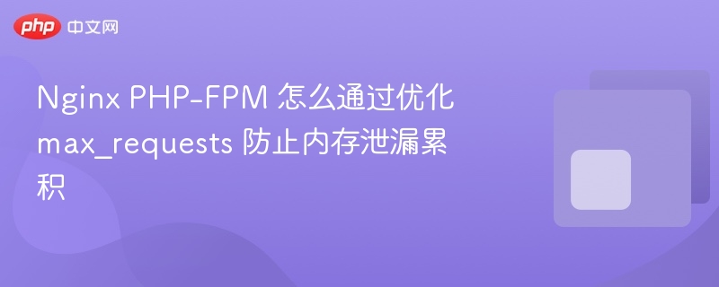nginx php-fpm 怎么通过优化 max_requests 防止内存泄漏累积