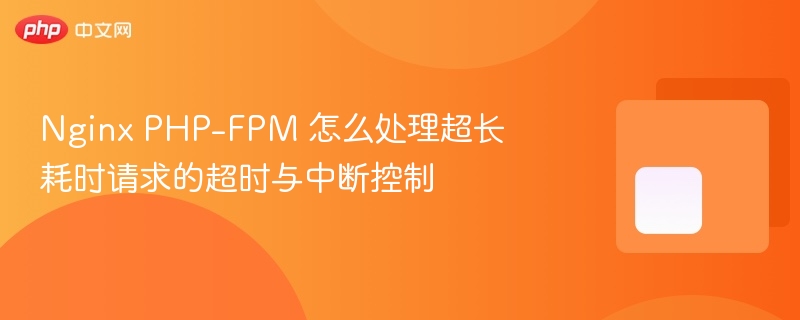 nginx php-fpm 怎么处理超长耗时请求的超时与中断控制