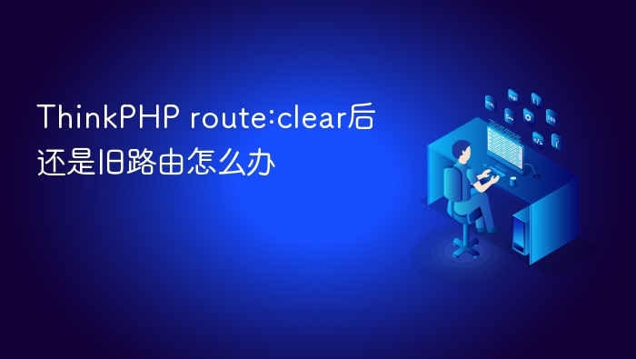 thinkphp route:clear后还是旧路由怎么办
