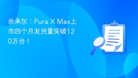 余承东：Pura X Max上市四个月发货量突破120万台！